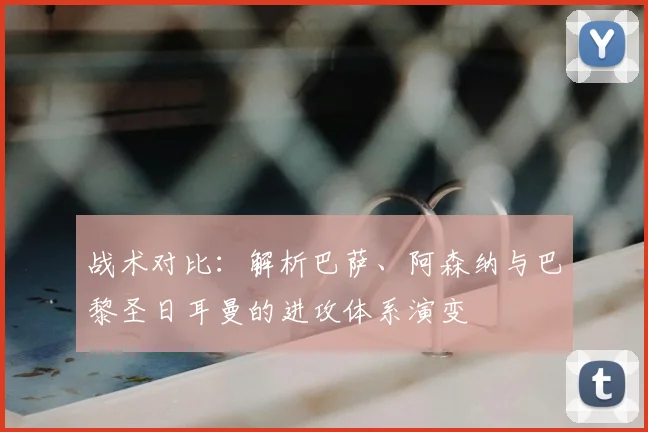 战术对比:解析巴萨、阿森纳与巴黎圣日耳曼的进攻体系演变