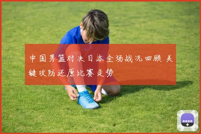 中国男篮对决日本全场战况回顾 关键攻防还原比赛走势