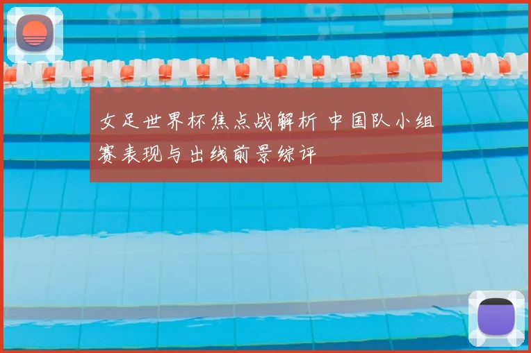女足世界杯焦点战解析 中国队小组赛表现与出线前景综评
