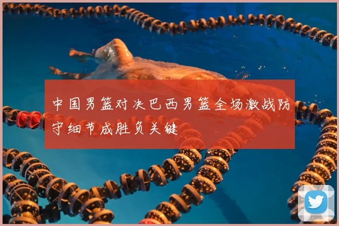 中国男篮对决巴西男篮全场激战防守细节成胜负关键