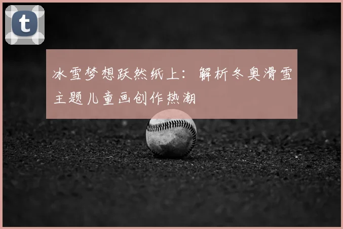 冰雪梦想跃然纸上：解析冬奥滑雪主题儿童画创作热潮