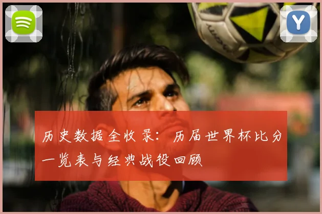 历史数据全收录:历届世界杯比分一览表与经典战役回顾
