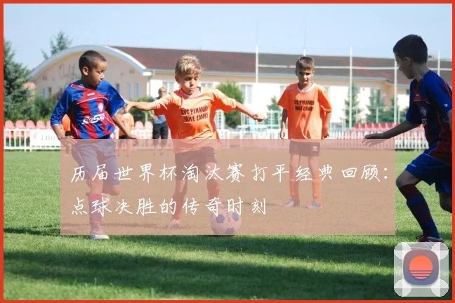 历届世界杯淘汰赛打平经典回顾：点球决胜的传奇时刻