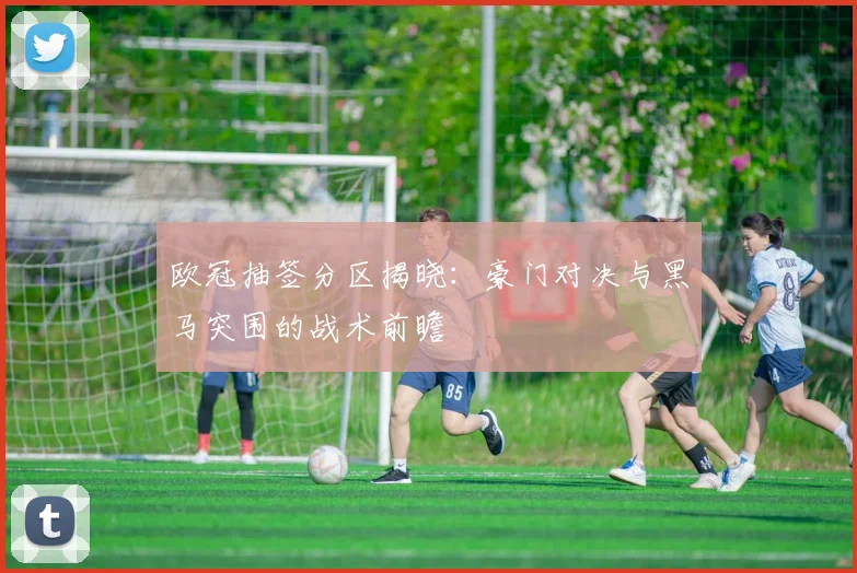 欧冠抽签分区揭晓：豪门对决与黑马突围的战术前瞻