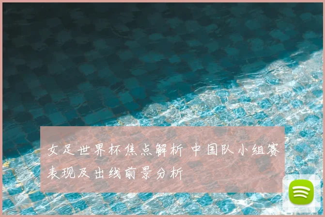 女足世界杯焦点解析 中国队小组赛表现及出线前景分析