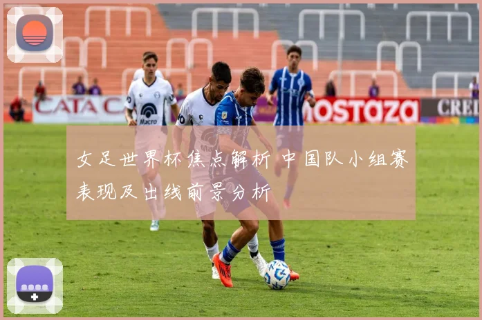 女足世界杯焦点解析 中国队小组赛表现及出线前景分析
