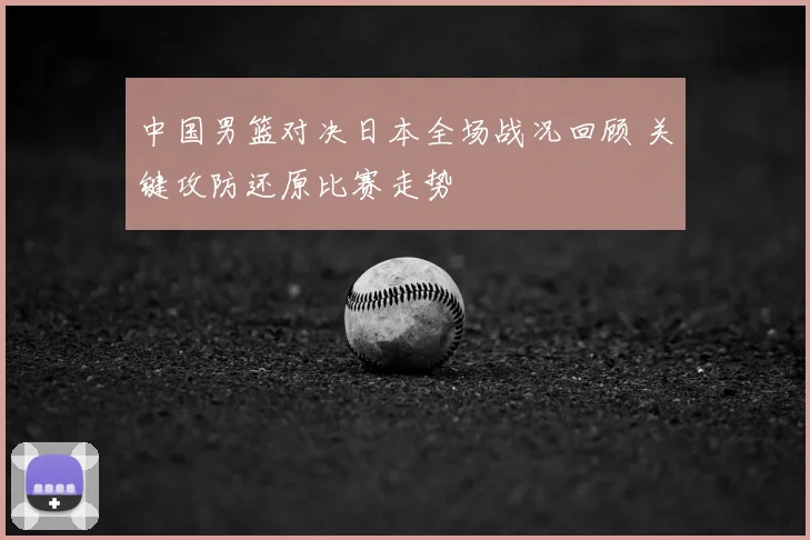 中国男篮对决日本全场战况回顾 关键攻防还原比赛走势