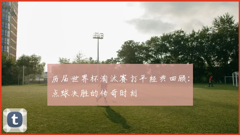 历届世界杯淘汰赛打平经典回顾：点球决胜的传奇时刻