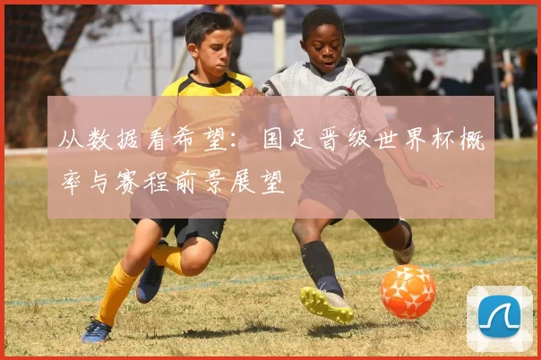 从数据看希望：国足晋级世界杯概率与赛程前景展望